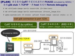 66
0xlab – connect your device to application – http://0xlab.org/
Serial / JTAG / TCP-IP
Emulated by QEMU
[PLAN] 將自製的 CuRT 作業系統運作於 PXA255 (emulated by QEMU) ，
透過 gdb stub 及 TCP/IP ，與 host 端進行 Remote debugging
# dd of=flash­image bs=1k count=16k if=/dev/zero
# dd of=flash­image bs=1k conv=notrunc if=curt_image.bin
# qemu­system­arm ­M connex ­pflash flash­image ­serial stdio ­s ­S
wait gdb connection to port 1234.
CuRT 原始程式碼： (BSD 授權 )
http://jserv.sayya.org/kernel/
CuRT 後續維護 (by cyt93cs)
http://code.google.com/p/curt­v1­rework/
 