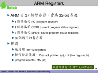 78
0xlab – connect your device to application – http://0xlab.org/
ARM Registers
ARM 有 37 個暫存器，皆為 32­bit 長度
1 個專屬的 PC (program counter)
1 個專屬的 CPSR (current program status register)
5 個專屬的 SPSR ( saved program status registers)
30 個通用的暫存器
規劃
通用組 : r0­r12 registers
挪作特別使用 : r13 (stack pointer, sp), r14 (link register, lr)
 program counter, r15 (pc)
故實際僅有 16 個可見的暫存器
 