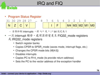 79
0xlab – connect your device to application – http://0xlab.org/
IRQ and FIQ 
• Program Status Register 
– 若要抑制 interrupts ，將 "F” 或 “ I” bit 設定為 1 
• 一旦 interrupt 觸發，處理器將變更至 FIQ32_mode registers 
或 IRQ32_mode registers 
• Switch register banks 
• Copies CPSR to SPSR_mode (saves mode, interrupt flags, etc.)
• Changes the CPSR mode bits (M[4:0])
• Disables interrupts 
• Copies PC to R14_mode (to provide return address)
• Sets the PC to the vector address of the exception handler 
N
31 30 29 28 27 … 8 7 6 5 4 3 2 1 0
Z C V I F M4 M3 M2 M1 M0
 