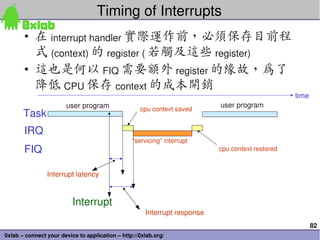 82
0xlab – connect your device to application – http://0xlab.org/
Timing of Interrupts 
• 在 interrupt handler 實際運作前，必須保存目前程
式 (context) 的 register ( 若觸及這些 register) 
• 這也是何以 FIQ 需要額外 register 的緣故，為了
降低 CPU 保存 context 的成本開銷
user program user program
“servicing” interrupt
Interrupt
Task
IRQ
FIQ
time
cpu context saved
cpu context restored
Interrupt response
Interrupt latency
 