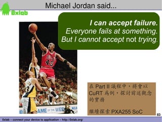 83
0xlab – connect your device to application – http://0xlab.org/
Michael Jordan said...
I can accept failure.
Everyone fails at something.
But I cannot accept not trying.
在 Part II 議程中，將會以
CuRT 為例，探討前述觀念
的實務
繼續探索 PXA255 SoC
 