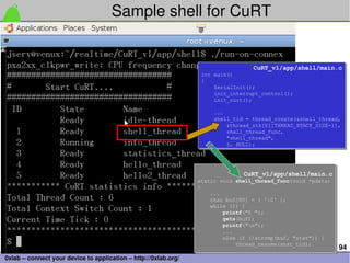 94
0xlab – connect your device to application – http://0xlab.org/
Sample shell for CuRT
CuRT_v1/app/shell/main.c
int main()
{
SerialInit();
init_interrupt_control();
init_curt();
...
shell_tid = thread_create(&shell_thread,
&thread_stk[0][THREAD_STACK_SIZE-1],
shell_thread_func,
"shell_thread",
5, NULL);
CuRT_v1/app/shell/main.c
int main()
{
SerialInit();
init_interrupt_control();
init_curt();
...
shell_tid = thread_create(&shell_thread,
&thread_stk[0][THREAD_STACK_SIZE-1],
shell_thread_func,
"shell_thread",
5, NULL);
CuRT_v1/app/shell/main.c
static void shell_thread_func(void *pdata)
{
...
char buf[80] = { '0' };
while (1) {
printf("$ ");
gets(buf);
printf("n");
...
else if (!strcmp(buf, "stat")) {
thread_resume(stat_tid);
CuRT_v1/app/shell/main.c
static void shell_thread_func(void *pdata)
{
...
char buf[80] = { '0' };
while (1) {
printf("$ ");
gets(buf);
printf("n");
...
else if (!strcmp(buf, "stat")) {
thread_resume(stat_tid);
 