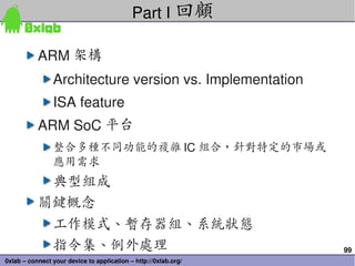 99
0xlab – connect your device to application – http://0xlab.org/
ARM 架構
Architecture version vs. Implementation
ISA feature
ARM SoC 平台
整合多種不同功能的複雜 IC 組合，針對特定的市場或
應用需求
典型組成
關鍵概念
工作模式、暫存器組、系統狀態
指令集、例外處理
Part I 回顧
 