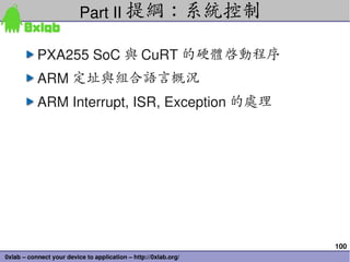 Part II 提綱：系統控制

           PXA255 SoC 與 CuRT 的硬體啟動程序
           ARM 定址與組合語言概況
           ARM Interrupt, ISR, Exception 的處理




                                                                 100
0xlab – connect your device to application – http://0xlab.org/
 