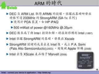 ARM 的時代

          DEC 自 ARM Ltd. 取得 ARM6 的授權，依據此基礎研發出
          時脈可達 233MHz 的 StrongARM (SA­1x 系列 )
            使用於 PDA 裝置，如 HP iPAQ
               500 mWatt of power @160MHz @.35µm
          DEC 後來為了與 Intel 控訴和解，將技術移轉到 Intel (1997)
          Intel 依據 StrongARM 的基礎，發展出 Xscale 
          StrongARM 關鍵的成員出走 Intel 後，成立 P.A. Semi 
          (Palo Alto Semiconducto)(2003) ，爾後被 Apple 併購 (2008)
          Intel 出售 XScale 產品線予 Marvell (2006)



                                                                 16
0xlab – connect your device to application – http://0xlab.org/
 