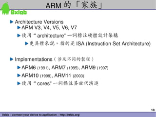 ARM 的「家族」

          Architecture Versions
             ARM V3, V4, V5, V6, V7
               使用 “ architecture” 一詞標注硬體設計架構
                     更具體來說，指的是 ISA (Instruction Set Architecture)


          Implementations ( 涉及不同的製程 )
               ARM6 (1991), ARM7 (1995), ARM9 (1997)
               ARM10 (1999), ARM11 (2003)
               使用 “ cores” 一詞標注其世代演進




                                                                    18
0xlab – connect your device to application – http://0xlab.org/
 