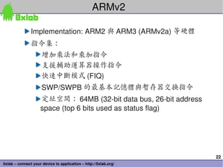 ARMv2

               Implementation: ARM2 與 ARM3 (ARMv2a) 等硬體
               指令集：
                     增加乘法和乘加指令
                     支援輔助運算器操作指令
                     快速中斷模式 (FIQ)
                     SWP/SWPB 的最基本記憶體與暫存器交換指令
                    定址空間： 64MB (32­bit data bus, 26­bit address 
                    space (top 6 bits used as status flag)




                                                                   22
0xlab – connect your device to application – http://0xlab.org/
 
