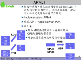 ARMv3
                                   較大的改動，將定址空間增至 32­bit (4GB) 。
                                   追加 CPSR 和 SPSR ，以利異常處理。增加
                                   中止和未定義等兩種處理器模式
                                   Implementation: ARM6
                                   裝置範例： Apple Newton PDA
                                   指令集：
                                        增加 MRS/MSR 指令，存取新增的
                           Mi
               LDM                      CPSR/SPSR 暫存器       R0
                           Mi+1
    R0                     Mi+2         增加從異常處理返回的指令功能                        R1
    R1                                                                  MRS
    R2                                                                        R7
                           Mi+14
                                                                 CPSR   MSR   R8
                           Mi+15
   R14                                                           SPSR
              STM
   R15                                                                        R14   24
0xlab – connect your device to application – http://0xlab.org/                R15
 