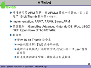 ARMv4

               廣泛應用的 ARM 架構，對 ARMv3 作進一步擴充，引入引
               進了 16­bit Thumb 指令集 ( 可選擇 )
               Implementation: ARM7, ARM9, StrongARM
               裝置範例： GameBoy Advance, Nintendo DS, iPod, LEGO 
               NXT, Openmoko GTA01/GTA02
               指令集：
                     增加 16­bit Thumb 指令集
                     加強軟體中斷 (SWI) 指令的功能
                    處理器系統模式引進特權方式 (SVC) 時，以 user 暫存
                    器操作
                    將未使用的指令空間，捕捉為未定義指令

                                                                 26
0xlab – connect your device to application – http://0xlab.org/
 