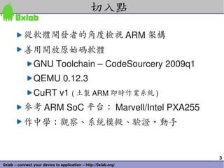 切入點

           從軟體開發者的角度檢視 ARM 架構
           善用開放原始碼軟體
            GNU Toolchain – CodeSourcery 2009q1
                QEMU 0.12.3
                CuRT v1 ( 土製 ARM 即時作業系統 )
           參考 ARM SoC 平台： Marvell/Intel PXA255
           作中學：觀察、系統模擬、驗證，動手


                                                                 3
0xlab – connect your device to application – http://0xlab.org/
 