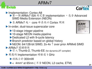 ARMv7

         Implementation: Cortex­A8
            第一個 ARMv7 ISA 的完整 implementation ，包含 Advanced 
            SIMD Media Extension (NEON)
            自 ARMv7 起， core 命名改以 Cortex 開頭
         In­order, dual­issue superscalar core
            13­stage integer pipeline
            10­stage NEON media pipeline
            Dedicated L2 with 9­cycle latency
            Branch predictor based on global history
            NEON: 64/128­bit SIMD, 2x­4x ↑ over prior ARMv6 SIMD
         ARMv7 關鍵特性
            引入 Thumb­2, Thumb­EE (for dynamic/JIT compiler)
         對應的 Implementation 時脈達 1 GHz
              功耗小於 300mW
              <  4mm2 at 65nm ( 不含 NEON, L2 cache, ETM)
                                                                   37
0xlab – connect your device to application – http://0xlab.org/
    Source: Williamson of ARM at Fall processor Forum 05
 