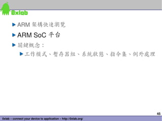 ARM 架構快速瀏覽
           ARM SoC 平台
           關鍵概念：
                工作模式、暫存器組、系統狀態、指令集、例外處理




                                                                 45
0xlab – connect your device to application – http://0xlab.org/
 