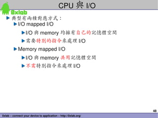 CPU 與 I/O
       典型有兩種對應方式：
        I/O mapped I/O
                  I/O 與 memory 均擁有自己的記憶體空間
                  需要特別的指令來處理 I/O
            Memory mapped I/O
                  I/O 與 memory 共用記憶體空間
                  不需特別指令來處理 I/O




                                                                 48
0xlab – connect your device to application – http://0xlab.org/
 