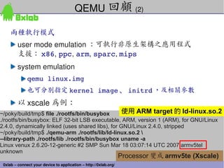 QEMU 回顧 (2)

     兩種執行模式
         user mode emulation ：可執行非原生架構之應用程式
         支援： x86, ppc, arm, sparc, mips
         system emulation
              qemu linux.img
              也可分別指定 kernel image 、 initrd ，及相關參數
         以 xscale 為例：
~/poky/build/tmp$ file ./rootfs/bin/busybox        使用 ARM target 的 ld-linux.so.2
./rootfs/bin/busybox: ELF 32-bit LSB executable, ARM, version 1 (ARM), for GNU/Linux
2.4.0, dynamically linked (uses shared libs), for GNU/Linux 2.4.0, stripped
~/poky/build/tmp$ ./qemu-arm ./rootfs/lib/ld-linux.so.2 
--library-path ./rootfs/lib ./rootfs/bin/busybox uname -a
Linux venux 2.6.20-12-generic #2 SMP Sun Mar 18 03:07:14 UTC 2007 armv5tel
unknown
                                                                  Processor 變成 armv5te (Xscale)
                                                                                              63
 0xlab – connect your device to application – http://0xlab.org/
 