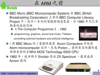 在 ARM 之前
          BBC Micro (BBC Microcomputer System) 在 BBC (Britsh 
          Broadcasting Corporation) 主導的 BBC Computer Literacy 
          Project 中，設計一系列的電腦與週邊裝置。於 1980 年代已有
          顯著的技術突破
               《 The Computer Programme 》 , 1982
                programming, graphics, sound and music, Teletext, 
               controlling external hardware and artificial intelligence

          ( 對 BBC Micro 的 ) 電腦供應商 Acorn Computers 升級其
          Atom microcomputer 設計，是為 Proton ，提供更佳的圖形處
          理與更快的 2 MHz MOS Technology 6502 CPU
          1982 年，競爭對手 Sinclair 推出 ZX Spectrum ，嚴重威脅
          Acrom 獲利

                                                                           9
0xlab – connect your device to application – http://0xlab.org/
 