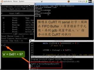 繼續在 CuRT 的 serial 打字，模擬
                                                在 FIFO Buffer ，等累積若干字元
                                                後，再到 gdb 視窗中敲入 'c' 指
                                                令以恢復 CuRT 的執行




 ‘a’ = 0x61 = 97


                                                                          98
0xlab – connect your device to application – http://0xlab.org/
 
