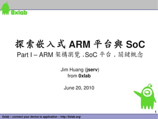 探索嵌入式 ARM 平台與 SoC
           Part I – ARM 架構瀏覽 .SoC 平台 . 關鍵概念

                                              Jim Huang (jserv)
                                                 from 0xlab

                                                June 20, 2010



                                                                  1
0xlab – connect your device to application – http://0xlab.org/
 