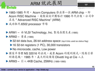 ARM 就此展開
         1983­1985 年間， Acorn Computers 推出第一款 ARM chip ，即
         Acorn RISC Machine 。爾後該設計團隊於 1990 年代分後，公司命
    ...