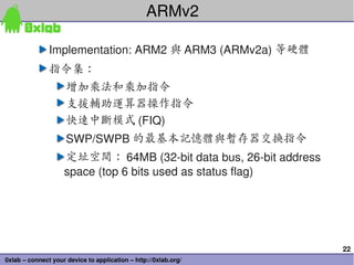 ARMv2

               Implementation: ARM2 與 ARM3 (ARMv2a) 等硬體
               指令集：
                     增加乘法和乘加指令
        ...