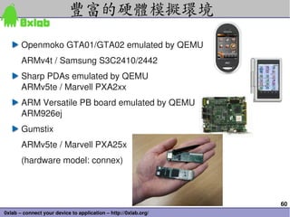 豐富的硬體模擬環境
       Openmoko GTA01/GTA02 emulated by QEMU
       ARMv4t / Samsung S3C2410/2442
       Sharp PDAs emulated by ...