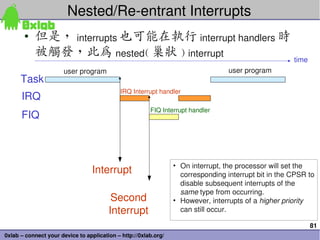 Nested/Re­entrant Interrupts 
       • 但是， interrupts 也可能在執行 interrupt handlers 時
         被觸發，此為 nested( 巢狀 ) interrupt  ...
