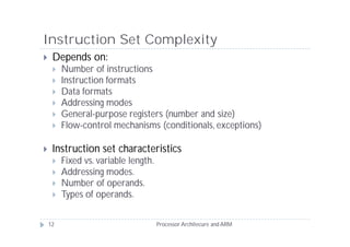 Instruction Set Complexity
    Depends on:
        Number of instructions
        Instruction formats
        Data formats
        Addressing modes
        General-purpose registers (number and size)
        Flow-control mechanisms (conditionals, exceptions)

    Instruction set characteristics
        Fixed vs. variable length.
        Addressing modes.
        Number of operands.
        Types of operands.


    12                                Processor Architecure and ARM
 