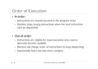 Order of Execution
    In-order:
        Instructions are issued/executed in the program order
        Machine stops issuing instructions when the next instruction
         can’t be dispatched.


    Out-of-order:
        Instructions are eligible for issue/execution once source
         operands become available
        Machine will change order of instructions to keep dispatching.
        Substantially faster but also more complex.



    16                           Processor Architecure and ARM
 