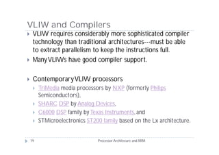VLIW and Compilers
    VLIW requires considerably more sophisticated compiler
     technology than traditional architectures---must be able
     to extract parallelism to keep the instructions full.
    Many VLIWs have good compiler support.

    Contemporary VLIW processors
        TriMedia media processors by NXP (formerly Philips
         Semiconductors),
        SHARC DSP by Analog Devices,
        C6000 DSP family by Texas Instruments, and
        STMicroelectronics ST200 family based on the Lx architecture.


    19                          Processor Architecure and ARM
 