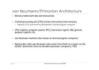von Neumann/Princeton Architecture
       Memory holds both data and instructions.

       Central processing unit (CPU) fetches instructions from memory.
           Separate CPU and memory distinguishes stored-program computer.

       CPU registers: program counter (PC), instruction register (IR), general-
        purpose registers, etc.

       von Neumann machines also known as stored-program computers

       Named after John von Neumann who wrote First Draft of a report on the
        EDVAC (Electronic Discrete Variable Automatic Computer), 1952




    2                                   Processor Architecure and ARM
 