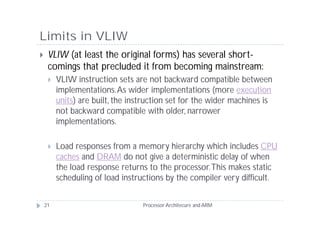 Limits in VLIW
    VLIW (at least the original forms) has several short-
     comings that precluded it from becoming mainstream:
        VLIW instruction sets are not backward compatible between
         implementations. As wider implementations (more execution
         units) are built, the instruction set for the wider machines is
         not backward compatible with older, narrower
         implementations.

        Load responses from a memory hierarchy which includes CPU
         caches and DRAM do not give a deterministic delay of when
         the load response returns to the processor. This makes static
         scheduling of load instructions by the compiler very difficult.


    21                            Processor Architecure and ARM
 