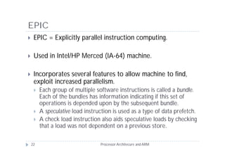 EPIC
    EPIC = Explicitly parallel instruction computing.

    Used in Intel/HP Merced (IA-64) machine.

    Incorporates several features to allow machine to find,
     exploit increased parallelism.
        Each group of multiple software instructions is called a bundle.
         Each of the bundles has information indicating if this set of
         operations is depended upon by the subsequent bundle.
        A speculative load instruction is used as a type of data prefetch.
        A check load instruction also aids speculative loads by checking
         that a load was not dependent on a previous store.

    22                            Processor Architecure and ARM
 