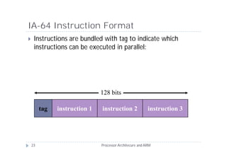 IA-64 Instruction Format
    Instructions are bundled with tag to indicate which
     instructions can be executed in parallel:




                               128 bits

         tag   instruction 1   instruction 2              instruction 3




    23                         Processor Architecure and ARM
 