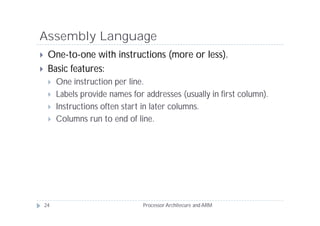 Assembly Language
    One-to-one with instructions (more or less).
    Basic features:
        One instruction per line.
        Labels provide names for addresses (usually in first column).
        Instructions often start in later columns.
        Columns run to end of line.




    24                            Processor Architecure and ARM
 