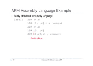 ARM Assembly Language Example
    Fairly standard assembly language:
     label1     ADR   r4,c
                LDR   r0,[r4] ; a comment
                ADR   r4,d
                LDR   r1,[r4]
                SUB   r0,r0,r1 ; comment
                   destination




    27                       Processor Architecure and ARM
 