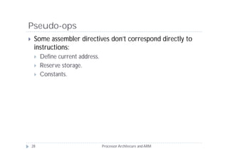 Pseudo-ops
    Some assembler directives don’t correspond directly to
     instructions:
        Define current address.
        Reserve storage.
        Constants.




    28                             Processor Architecure and ARM
 
