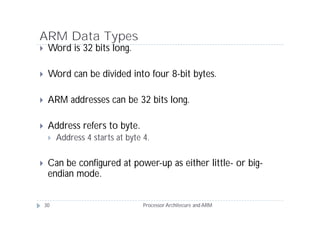 ARM Data Types
    Word is 32 bits long.

    Word can be divided into four 8-bit bytes.

    ARM addresses can be 32 bits long.

    Address refers to byte.
        Address 4 starts at byte 4.

    Can be configured at power-up as either little- or big-
     endian mode.


    30                            Processor Architecure and ARM
 