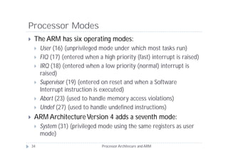 Processor Modes
    The ARM has six operating modes:
        User (16) (unprivileged mode under which most tasks run)
        FIQ (17) (entered when a high priority (fast) interrupt is raised)
        IRQ (18) (entered when a low priority (normal) interrupt is
         raised)
        Supervisor (19) (entered on reset and when a Software
         Interrupt instruction is executed)
        Abort (23) (used to handle memory access violations)
        Undef (27) (used to handle undefined instructions)
    ARM Architecture Version 4 adds a seventh mode:
        System (31) (privileged mode using the same registers as user
         mode)
    34                            Processor Architecure and ARM
 