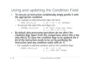 Using and updating the Condition Field
        To execute an instruction conditionally, simply postfix it with
         the appropriate condition:
            For example an add instruction takes the form:
                  ADD r0,r1,r2            ; r0 = r1 + r2 (ADDAL)
            To execute this only if the zero flag is set:
                  ADDEQ r0,r1,r2          ; If zero flag set then…
                                           ; ... r0 = r1 + r2
        By default, data processing operations do not affect the
         condition flags (apart from the comparisons where this is the
         only effect). To cause the condition flags to be updated, the S
         bit of the instruction needs to be set by postfixing the
         instruction (and any condition code) with an “S”.
            For example to add two numbers and set the condition flags:
                  ADDS r0,r1,r2           ; r0 = r1 + r2
                                           ; ... and set flags


    38                                  Processor Architecure and ARM
 