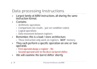 Data processing Instructions
        Largest family of ARM instructions, all sharing the same
         instruction format.
        Contains:
            Arithmetic operations
            Comparisons (no results - just set condition codes)
            Logical operations
            Data movement between registers
        Remember, this is a load / store architecture
            These instruction only work on registers, NOT memory.
        They each perform a specific operation on one or two
         operands.
            First operand always a register - Rn
            Second operand sent to the ALU via barrel shifter.
        We will examine the barrel shifter shortly.

    39                                Processor Architecure and ARM
 
