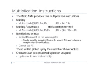 Multiplication Instructions
        The Basic ARM provides two multiplication instructions.
        Multiply
            MUL{<cond>}{S} Rd, Rm, Rs                 ; Rd = Rm * Rs
        Multiply Accumulate               - does addition for free
            MLA{<cond>}{S} Rd, Rm, Rs,Rn              ; Rd = (Rm * Rs) + Rn
        Restrictions on use:
            Rd and Rm cannot be the same register
                  Can be avoid by swapping Rm and Rs around. This works because
                   multiplication is commutative.
            Cannot use PC.
         These will be picked up by the assembler if overlooked.
        Operands can be considered signed or unsigned
            Up to user to interpret correctly.

    41                                  Processor Architecure and ARM
 