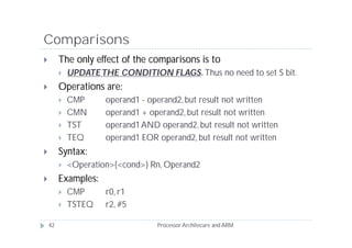 Comparisons
        The only effect of the comparisons is to
            UPDATE THE CONDITION FLAGS Thus no need to set S bit.
                                  FLAGS.
        Operations are:
            CMP      operand1 - operand2, but result not written
            CMN      operand1 + operand2, but result not written
            TST      operand1 AND operand2, but result not written
            TEQ      operand1 EOR operand2, but result not written
        Syntax:
            <Operation>{<cond>} Rn, Operand2
        Examples:
            CMP      r0, r1
            TSTEQ    r2, #5

    42                             Processor Architecure and ARM
 