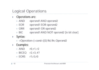 Logical Operations
        Operations are:
            AND     operand1 AND operand2
            EOR     operand1 EOR operand2
            ORR     operand1 OR operand2
            BIC     operand1 AND NOT operand2 [ie bit clear]
        Syntax:
            <Operation>{<cond>}{S} Rd, Rn, Operand2
        Examples:
            AND     r0, r1, r2
            BICEQ   r2, r3, #7
            EORS    r1,r3,r0

    43                            Processor Architecure and ARM
 
