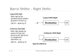 Barrel Shifter - Right Shifts
Logical Shift Right
• Shiftsright by the
 specified amount (divides
                                              Logical Shift Right
 by powers of two) e.g.
 LSR #5 = divide by 32             ...0           Destination            CF


Arithmetic Shift Right
• Shifts
       right (divides by
 powers of two) and                             Arithmetic Shift Right
 preserves the sign bit, for
 2's complement
 operations. e.g.                                 Destination            CF
 ASR #5 = divide by 32
                               Sign bit shifted in


 47                                Processor Architecure and ARM
 