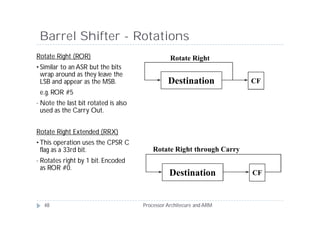 Barrel Shifter - Rotations
Rotate Right (ROR)                                 Rotate Right
• Similar to an ASR but the bits
  wrap around as they leave the
  LSB and appear as the MSB.                      Destination            CF
    e.g. ROR #5
•   Note the last bit rotated is also
    used as the Carry Out.


Rotate Right Extended (RRX)
• This operation uses the CPSR C
  flag as a 33rd bit.                       Rotate Right through Carry
•   Rotates right by 1 bit. Encoded
    as ROR #0.
                                                   Destination           CF



     48                                 Processor Architecure and ARM
 