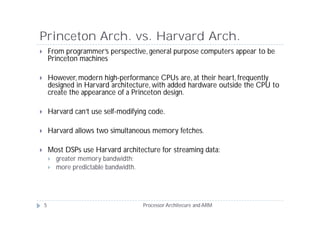 Princeton Arch. vs. Harvard Arch.
       From programmer’s perspective, general purpose computers appear to be
        Princeton machines

       However, modern high-performance CPUs are, at their heart, frequently
        designed in Harvard architecture, with added hardware outside the CPU to
        create the appearance of a Princeton design.

       Harvard can’t use self-modifying code.

       Harvard allows two simultaneous memory fetches.

       Most DSPs use Harvard architecture for streaming data:
           greater memory bandwidth;
           more predictable bandwidth.




    5                                     Processor Architecure and ARM
 