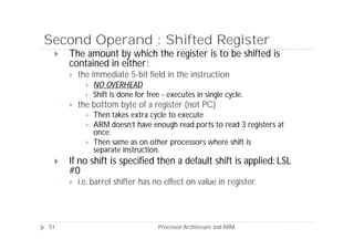 Second Operand : Shifted Register
    The amount by which the register is to be shifted is
     contained in either:
        the immediate 5-bit field in the instruction
              NO OVERHEAD
              Shift is done for free - executes in single cycle.
        the bottom byte of a register (not PC)
              Then takes extra cycle to execute
              ARM doesn’t have enough read ports to read 3 registers at
               once.
              Then same as on other processors where shift is
               separate instruction.
    If no shift is specified then a default shift is applied: LSL
     #0
        i.e. barrel shifter has no effect on value in register.




51                                  Processor Architecure and ARM
 