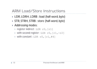 ARM Load/Store Instructions
    LDR, LDRH, LDRB : load (half-word, byte)
    STR, STRH, STRB : store (half-word, byte)
    Addressing modes:
        register indirect : LDR r0,[r1]
        with second register : LDR r0,[r1,-r2]
        with constant : LDR r0,[r1,#4]




    53                        Processor Architecure and ARM
 
