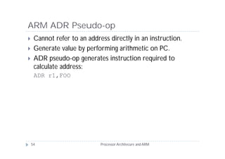 ARM ADR Pseudo-op
    Cannot refer to an address directly in an instruction.
    Generate value by performing arithmetic on PC.
    ADR pseudo-op generates instruction required to
     calculate address:
     ADR r1,FOO




    54                       Processor Architecure and ARM
 