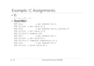 Example: C Assignments
    C:
     x = (a + b) - c;
    Assembler:
     ADR   r4,a                 ; get address for a
     LDR   r0,[r4]    ;   get value of a
     ADR   r4,b                 ; get address for b, reusing r4
     LDR   r1,[r4]    ;   get value of b
     ADD   r3,r0,r1   ;   compute a+b
     ADR   r4,c                 ; get address for c
     LDR   r2,[r4]    ;   get value of c
     SUB   r3,r3,r2   ;   complete computation of x
     ADR   r4,x                 ; get address for x
     STR   r3,[r4]    ;   store value of x




    56                               Processor Architecure and ARM
 