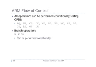 ARM Flow of Control
    All operations can be performed conditionally, testing
     CPSR:
        EQ, NE, CS, CC, MI, PL, VS, VC, HI, LS,
         GE, LT, GT, LE
    Branch operation:
     B #100
      Can be performed conditionally.




    59                        Processor Architecure and ARM
 